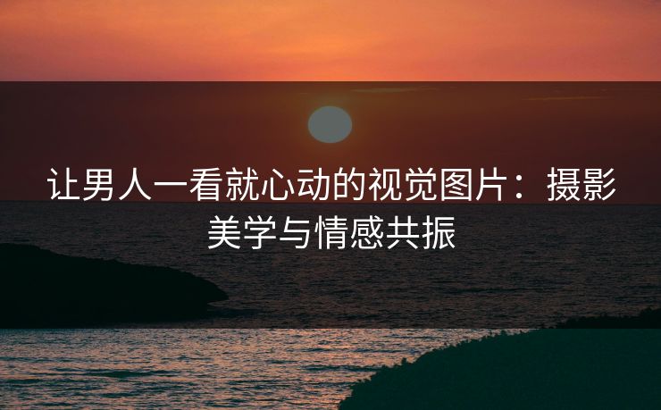 让男人一看就心动的视觉图片：摄影美学与情感共振