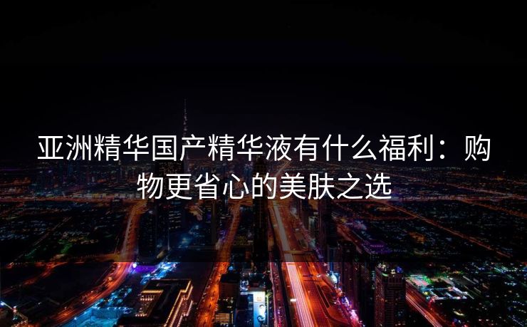 亚洲精华国产精华液有什么福利：购物更省心的美肤之选