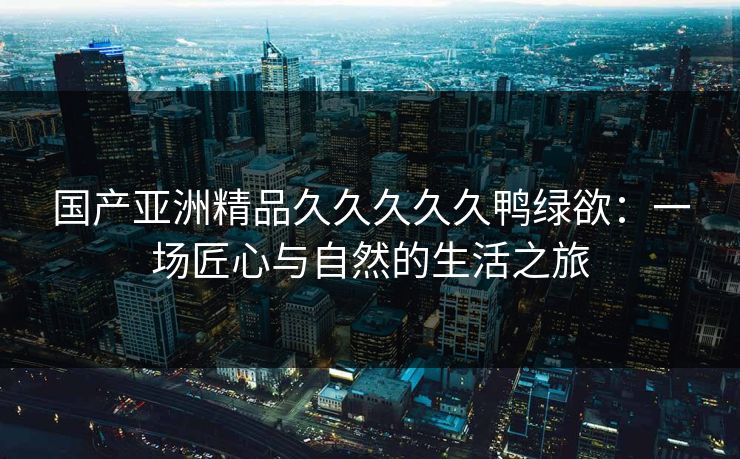 国产亚洲精品久久久久久鸭绿欲：一场匠心与自然的生活之旅