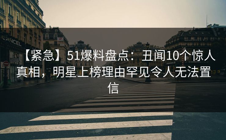 【紧急】51爆料盘点：丑闻10个惊人真相，明星上榜理由罕见令人无法置信