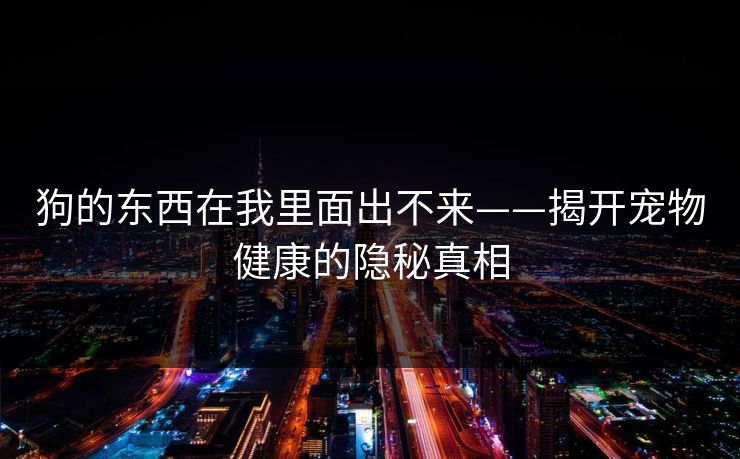 狗的东西在我里面出不来——揭开宠物健康的隐秘真相