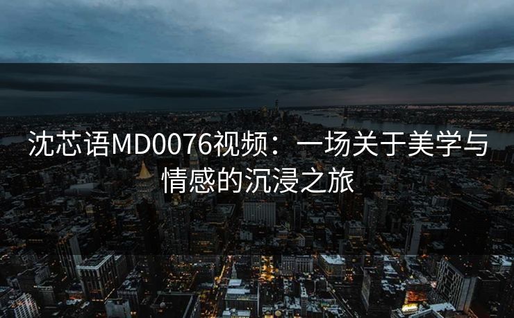 沈芯语MD0076视频：一场关于美学与情感的沉浸之旅