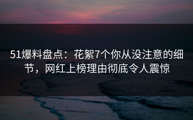 51爆料盘点：花絮7个你从没注意的细节，网红上榜理由彻底令人震惊
