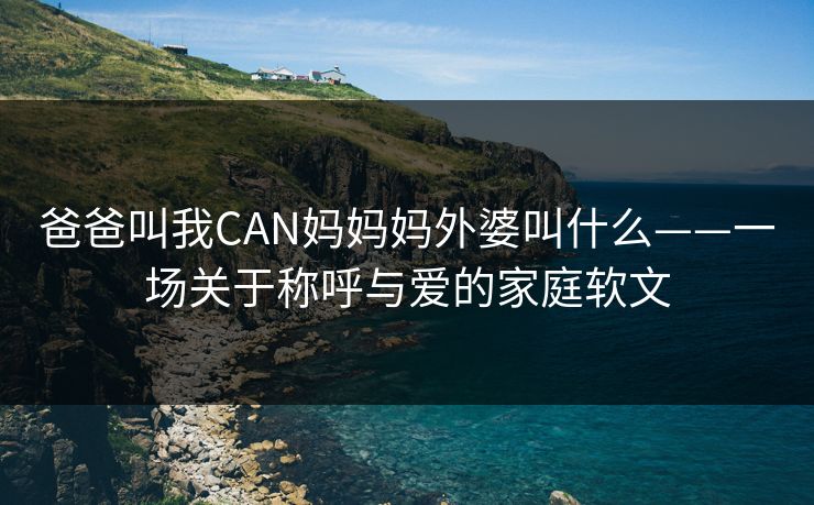 爸爸叫我CAN妈妈妈外婆叫什么——一场关于称呼与爱的家庭软文