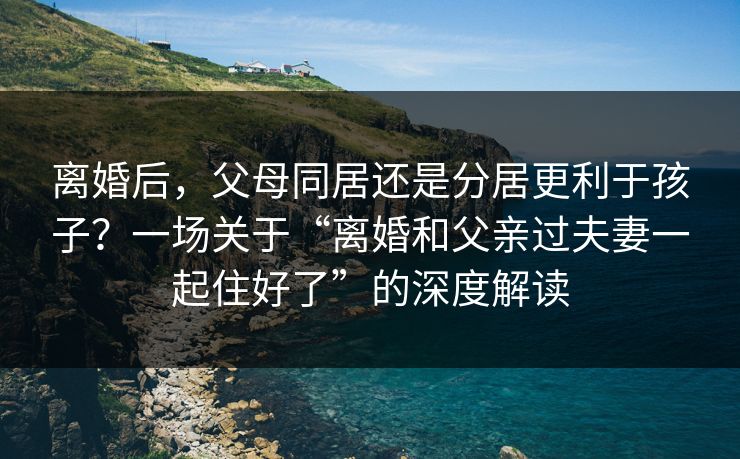 离婚后，父母同居还是分居更利于孩子？一场关于“离婚和父亲过夫妻一起住好了”的深度解读