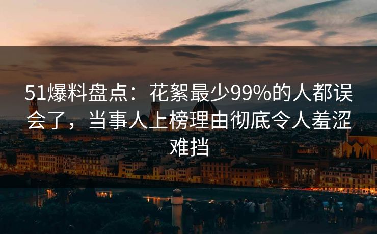 51爆料盘点：花絮最少99%的人都误会了，当事人上榜理由彻底令人羞涩难挡