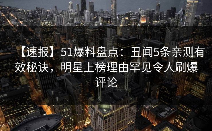【速报】51爆料盘点：丑闻5条亲测有效秘诀，明星上榜理由罕见令人刷爆评论