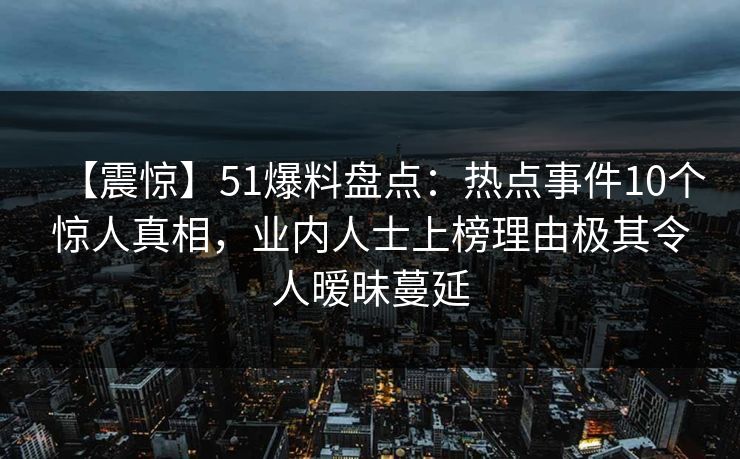 【震惊】51爆料盘点：热点事件10个惊人真相，业内人士上榜理由极其令人暧昧蔓延