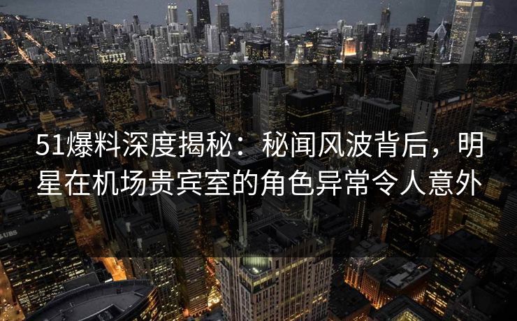 51爆料深度揭秘：秘闻风波背后，明星在机场贵宾室的角色异常令人意外