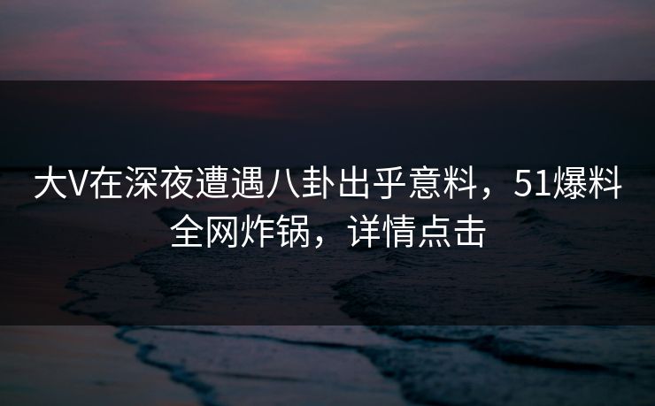 大V在深夜遭遇八卦出乎意料，51爆料全网炸锅，详情点击