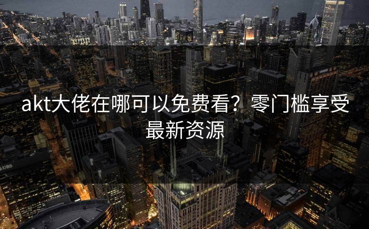 akt大佬在哪可以免费看？零门槛享受最新资源
