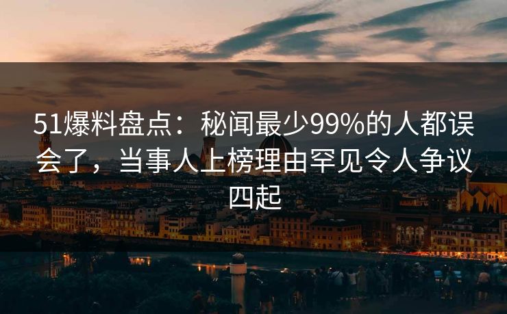 51爆料盘点：秘闻最少99%的人都误会了，当事人上榜理由罕见令人争议四起