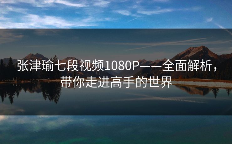 张津瑜七段视频1080P——全面解析，带你走进高手的世界