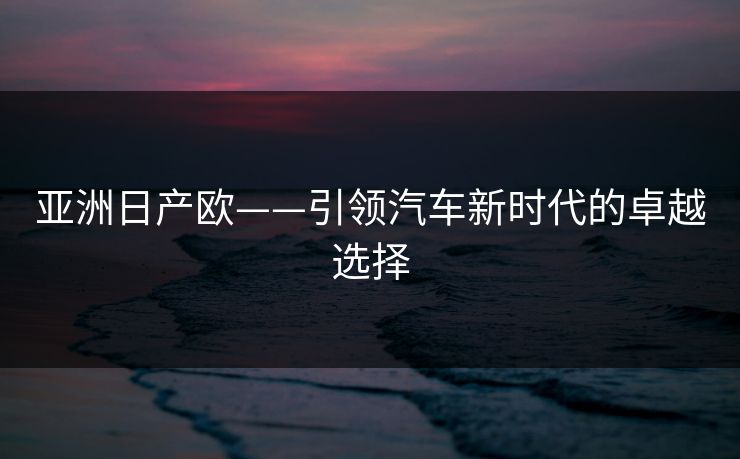 亚洲日产欧——引领汽车新时代的卓越选择