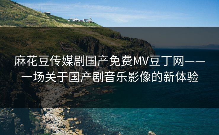 麻花豆传媒剧国产免费MV豆丁网——一场关于国产剧音乐影像的新体验