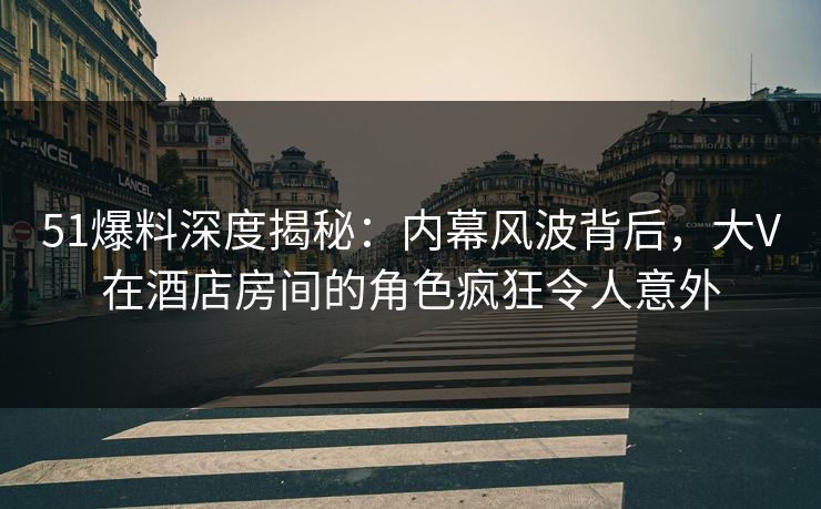 51爆料深度揭秘：内幕风波背后，大V在酒店房间的角色疯狂令人意外