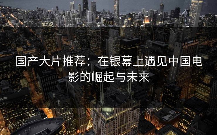 国产大片推荐：在银幕上遇见中国电影的崛起与未来