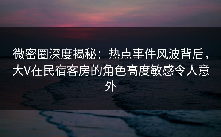 微密圈深度揭秘：热点事件风波背后，大V在民宿客房的角色高度敏感令人意外