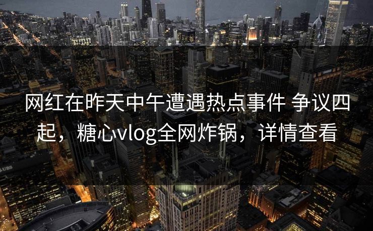 网红在昨天中午遭遇热点事件 争议四起，糖心vlog全网炸锅，详情查看