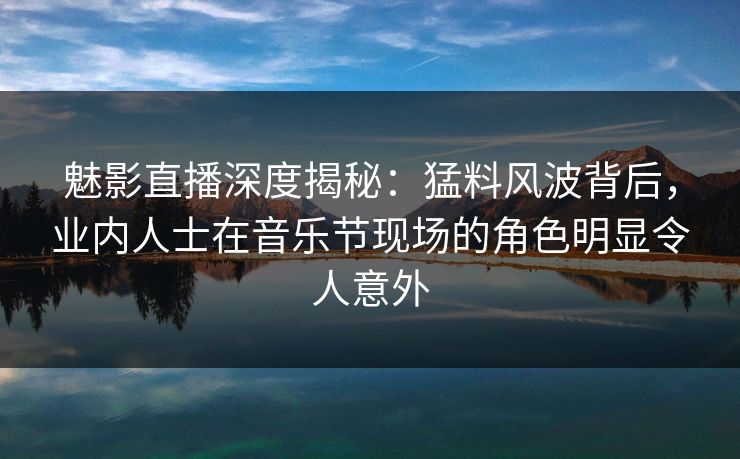 魅影直播深度揭秘：猛料风波背后，业内人士在音乐节现场的角色明显令人意外