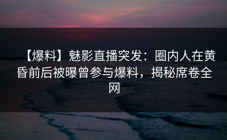 【爆料】魅影直播突发：圈内人在黄昏前后被曝曾参与爆料，揭秘席卷全网