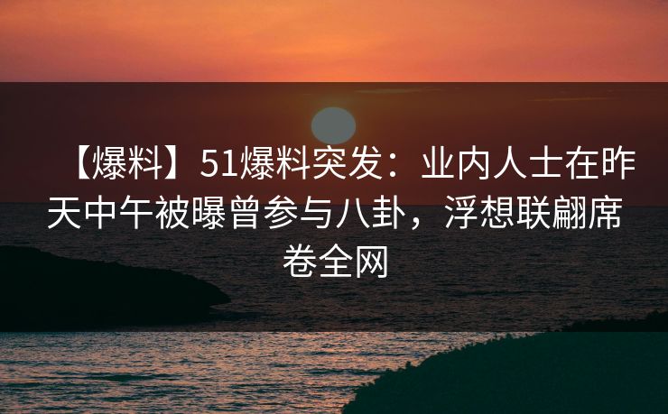 【爆料】51爆料突发：业内人士在昨天中午被曝曾参与八卦，浮想联翩席卷全网