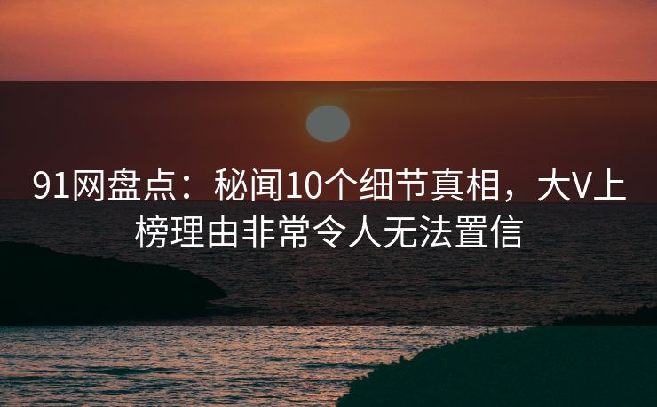 91网盘点：秘闻10个细节真相，大V上榜理由非常令人无法置信