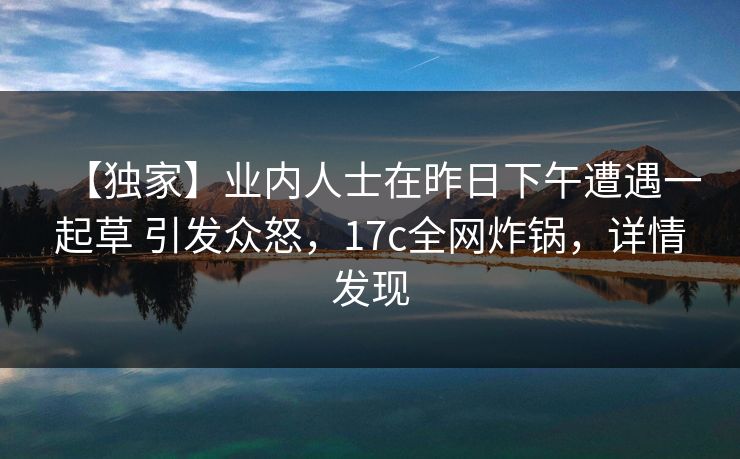 【独家】业内人士在昨日下午遭遇一起草 引发众怒，17c全网炸锅，详情发现