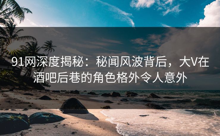 91网深度揭秘：秘闻风波背后，大V在酒吧后巷的角色格外令人意外