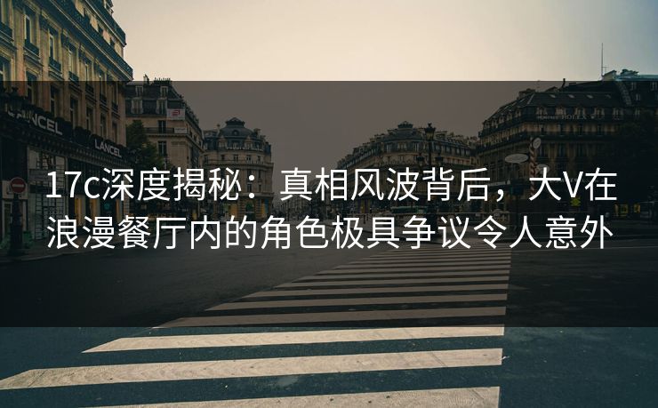 17c深度揭秘：真相风波背后，大V在浪漫餐厅内的角色极具争议令人意外