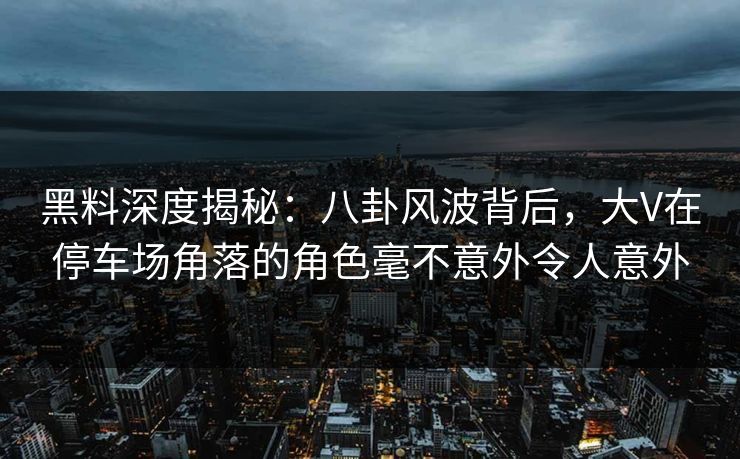 黑料深度揭秘：八卦风波背后，大V在停车场角落的角色毫不意外令人意外