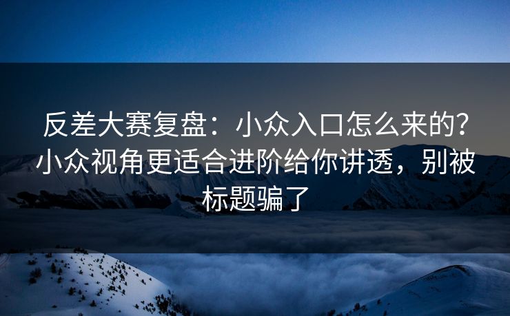 反差大赛复盘：小众入口怎么来的？小众视角更适合进阶给你讲透，别被标题骗了