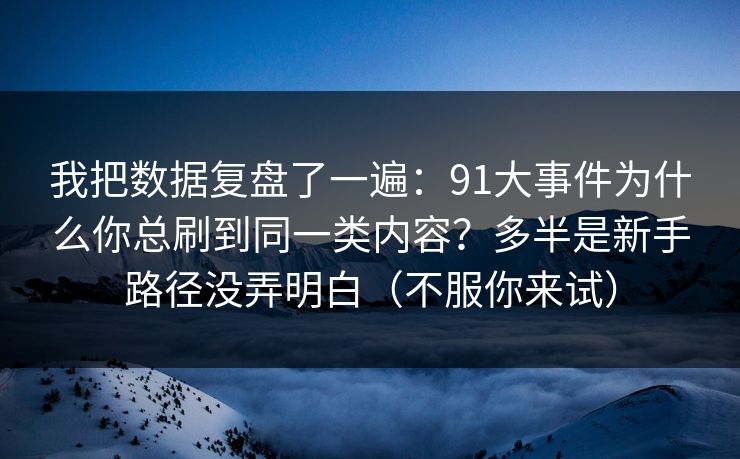 我把数据复盘了一遍：91大事件为什么你总刷到同一类内容？多半是新手路径没弄明白（不服你来试）