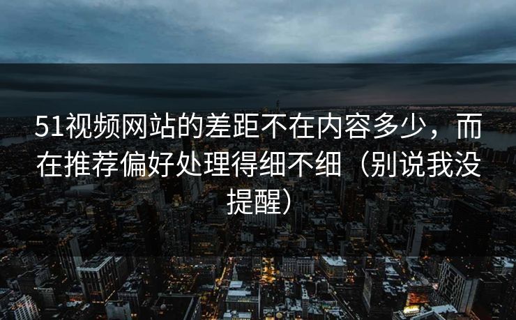 51视频网站的差距不在内容多少，而在推荐偏好处理得细不细（别说我没提醒）