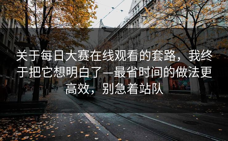 关于每日大赛在线观看的套路，我终于把它想明白了—最省时间的做法更高效，别急着站队