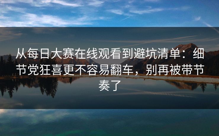 从每日大赛在线观看到避坑清单：细节党狂喜更不容易翻车，别再被带节奏了
