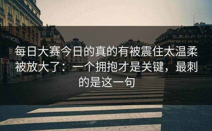每日大赛今日的真的有被震住太温柔被放大了：一个拥抱才是关键，最刺的是这一句