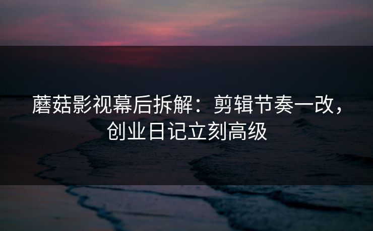蘑菇影视幕后拆解：剪辑节奏一改，创业日记立刻高级