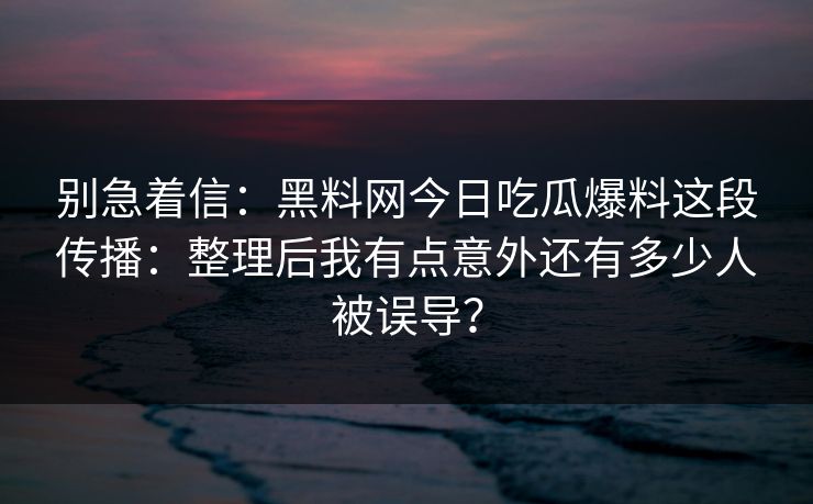 别急着信：黑料网今日吃瓜爆料这段传播：整理后我有点意外还有多少人被误导？