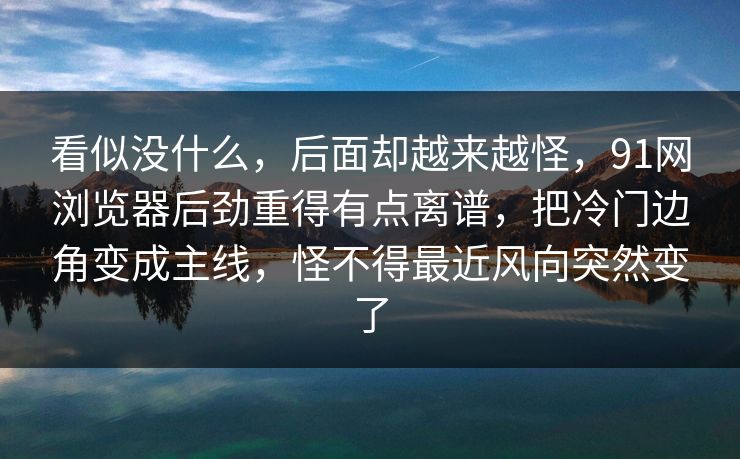 看似没什么，后面却越来越怪，91网浏览器后劲重得有点离谱，把冷门边角变成主线，怪不得最近风向突然变了